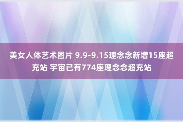 美女人体艺术图片 9.9-9.15理念念新增15座超充站 宇宙已有774座理念念超充站