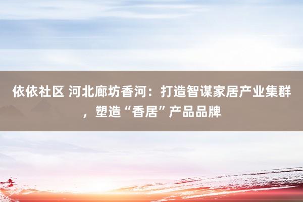 依依社区 河北廊坊香河：打造智谋家居产业集群，塑造“香居”产品品牌