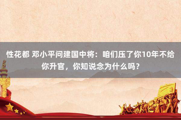 性花都 邓小平问建国中将：咱们压了你10年不给你升官，你知说念为什么吗？