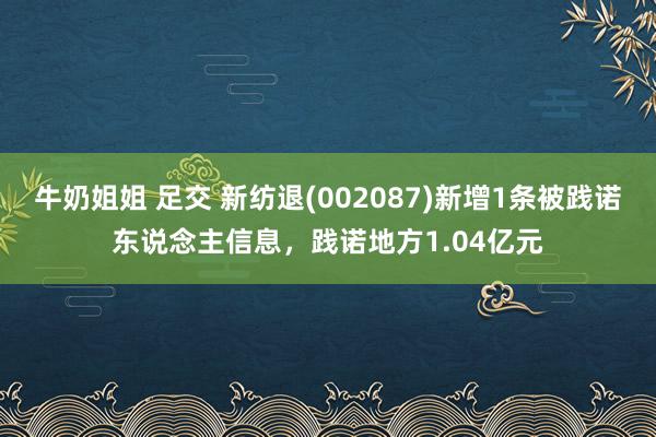 牛奶姐姐 足交 新纺退(002087)新增1条被践诺东说念主信息，践诺地方1.04亿元