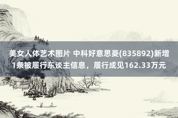 美女人体艺术图片 中科好意思菱(835892)新增1条被履行东谈主信息，履行成见162.33万元