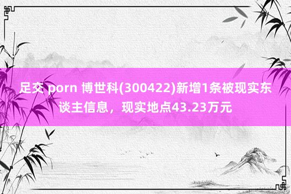 足交 porn 博世科(300422)新增1条被现实东谈主信息，现实地点43.23万元