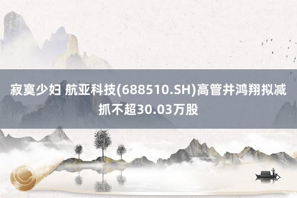 寂寞少妇 航亚科技(688510.SH)高管井鸿翔拟减抓不超30.03万股