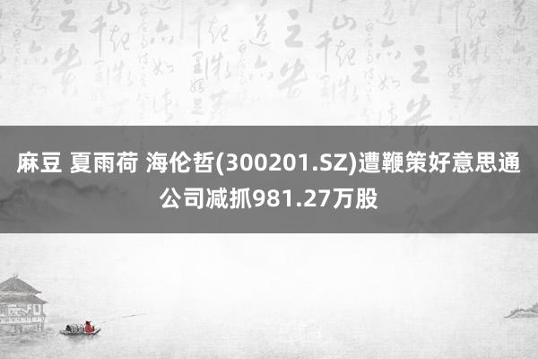 麻豆 夏雨荷 海伦哲(300201.SZ)遭鞭策好意思通公司减抓981.27万股