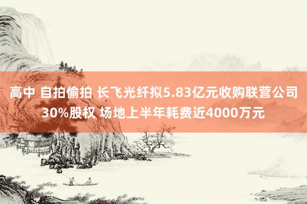 高中 自拍偷拍 长飞光纤拟5.83亿元收购联营公司30%股权 场地上半年耗费近4000万元