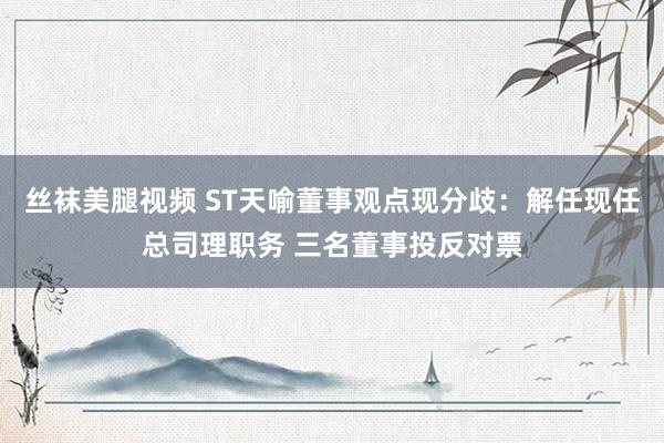 丝袜美腿视频 ST天喻董事观点现分歧：解任现任总司理职务 三名董事投反对票