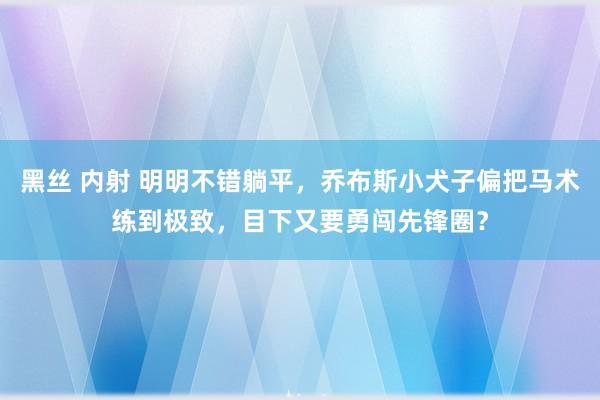 黑丝 内射 明明不错躺平，乔布斯小犬子偏把马术练到极致，目下又要勇闯先锋圈？