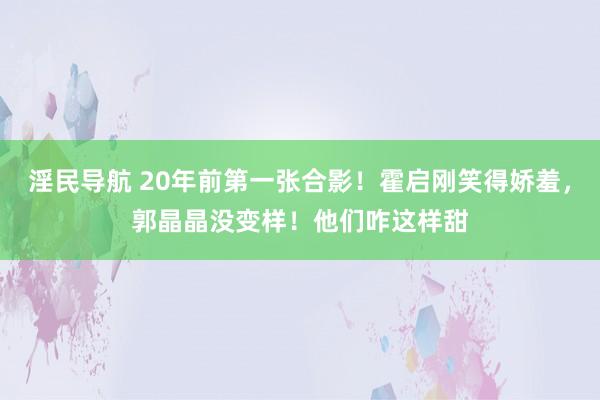 淫民导航 20年前第一张合影！霍启刚笑得娇羞，郭晶晶没变样！他们咋这样甜