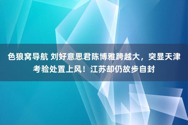 色狼窝导航 刘好意思君陈博雅跨越大，突显天津考验处置上风！江苏却仍故步自封