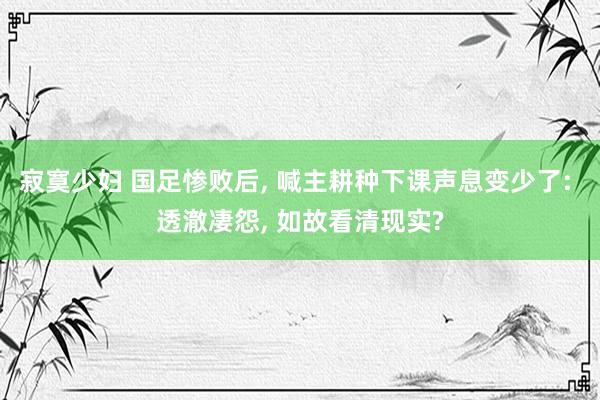 寂寞少妇 国足惨败后, 喊主耕种下课声息变少了: 透澈凄怨, 如故看清现实?