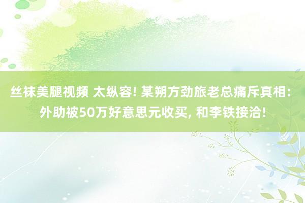 丝袜美腿视频 太纵容! 某朔方劲旅老总痛斥真相: 外助被50万好意思元收买, 和李铁接洽!