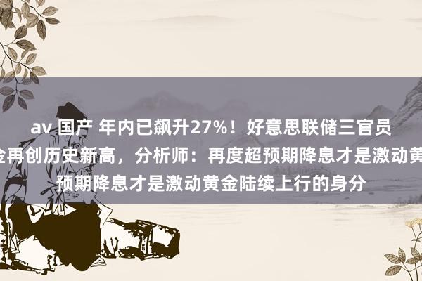 av 国产 年内已飙升27%！好意思联储三官员“鸽派”讲话后黄金再创历史新高，分析师：再度超预期降息才是激动黄金陆续上行的身分