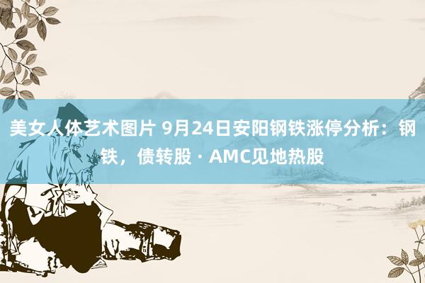 美女人体艺术图片 9月24日安阳钢铁涨停分析：钢铁，债转股 · AMC见地热股