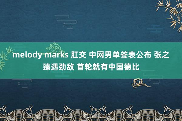 melody marks 肛交 中网男单签表公布 张之臻遇劲敌 首轮就有中国德比