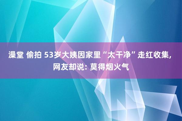 澡堂 偷拍 53岁大姨因家里“太干净”走红收集, 网友却说: 莫得烟火气