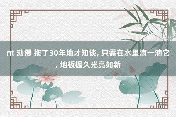 nt 动漫 拖了30年地才知谈, 只需在水里滴一滴它, 地板握久光亮如新