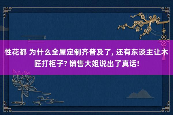 性花都 为什么全屋定制齐普及了, 还有东谈主让木匠打柜子? 销售大姐说出了真话!