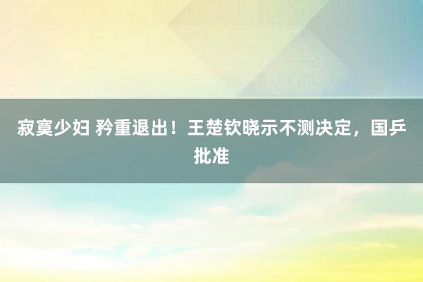 寂寞少妇 矜重退出！王楚钦晓示不测决定，国乒批准