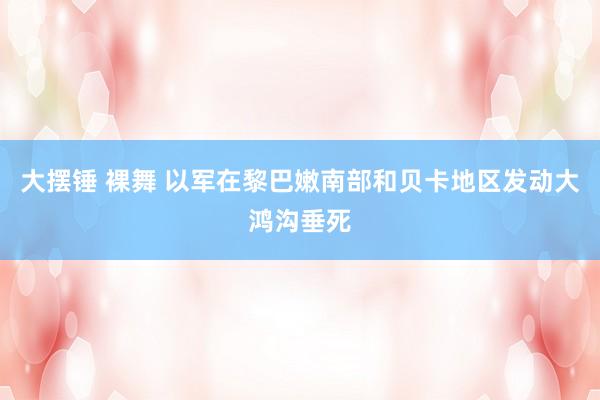 大摆锤 裸舞 以军在黎巴嫩南部和贝卡地区发动大鸿沟垂死