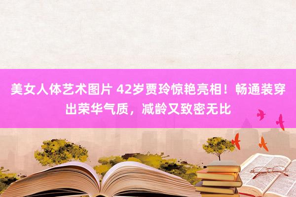 美女人体艺术图片 42岁贾玲惊艳亮相！畅通装穿出荣华气质，减龄又致密无比