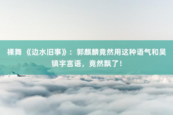 裸舞 《边水旧事》：郭麒麟竟然用这种语气和吴镇宇言语，竟然飘了！