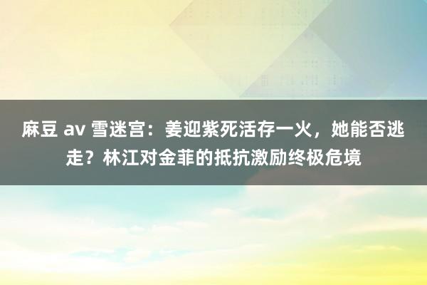 麻豆 av 雪迷宫：姜迎紫死活存一火，她能否逃走？林江对金菲的抵抗激励终极危境