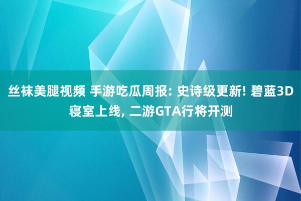 丝袜美腿视频 手游吃瓜周报: 史诗级更新! 碧蓝3D寝室上线, 二游GTA行将开测