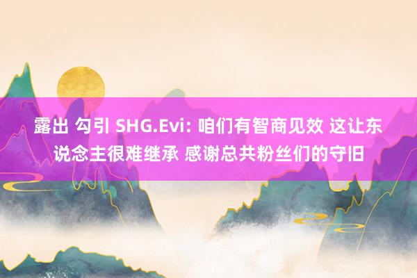 露出 勾引 SHG.Evi: 咱们有智商见效 这让东说念主很难继承 感谢总共粉丝们的守旧