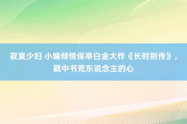 寂寞少妇 小编倾情保举白金大作《长时别传》，戳中书荒东说念主的心