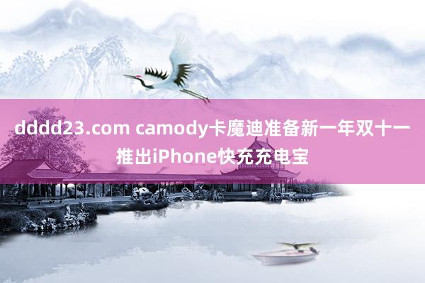 dddd23.com camody卡魔迪准备新一年双十一推出iPhone快充充电宝