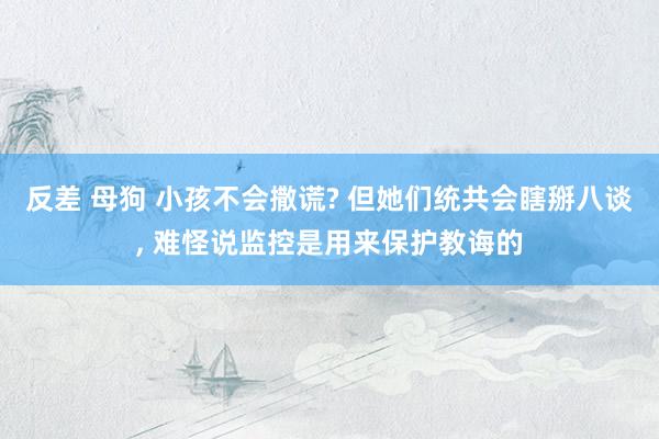 反差 母狗 小孩不会撒谎? 但她们统共会瞎掰八谈, 难怪说监控是用来保护教诲的