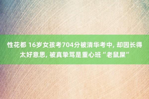 性花都 16岁女孩考704分被清华考中, 却因长得太好意思, 被真挚骂是重心班“老鼠屎”