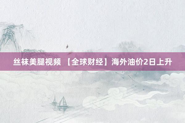 丝袜美腿视频 【全球财经】海外油价2日上升