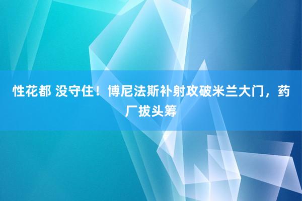 性花都 没守住！博尼法斯补射攻破米兰大门，药厂拔头筹