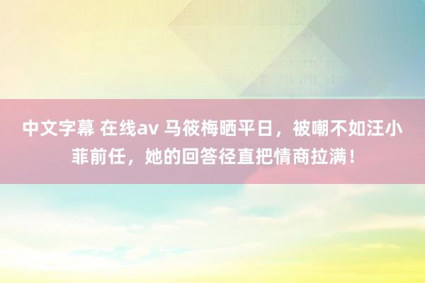 中文字幕 在线av 马筱梅晒平日，被嘲不如汪小菲前任，她的回答径直把情商拉满！