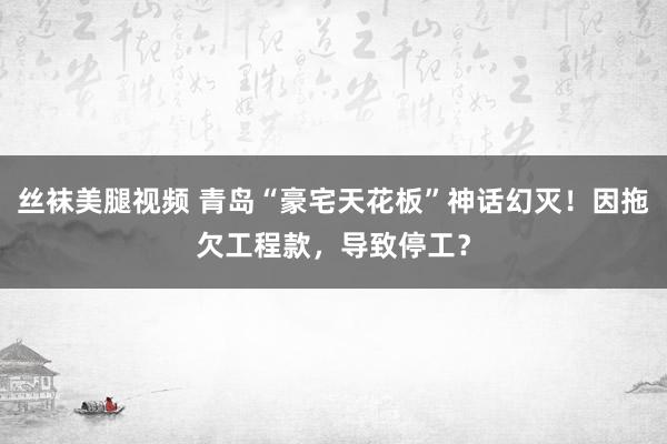 丝袜美腿视频 青岛“豪宅天花板”神话幻灭！因拖欠工程款，导致停工？