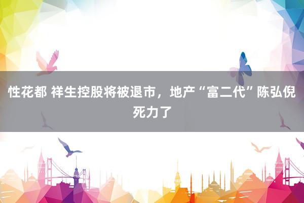 性花都 祥生控股将被退市，地产“富二代”陈弘倪死力了