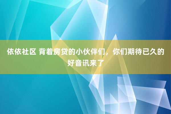 依依社区 背着房贷的小伙伴们，你们期待已久的好音讯来了