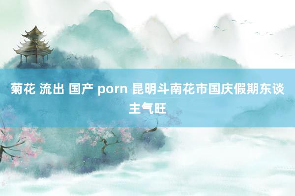 菊花 流出 国产 porn 昆明斗南花市国庆假期东谈主气旺