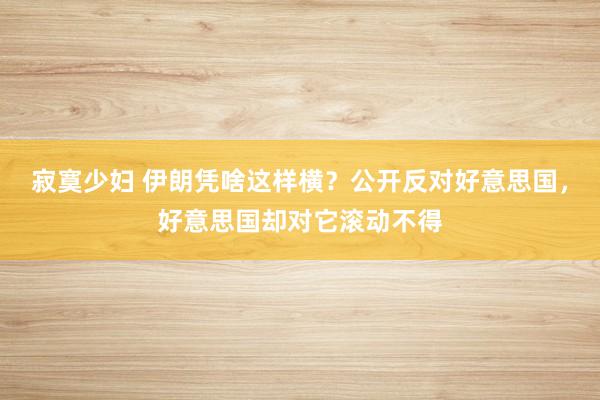 寂寞少妇 伊朗凭啥这样横？公开反对好意思国，好意思国却对它滚动不得