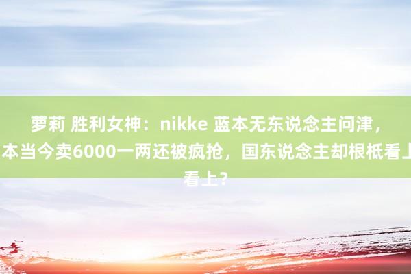 萝莉 胜利女神：nikke 蓝本无东说念主问津，日本当今卖6000一两还被疯抢，国东说念主却根柢看上？