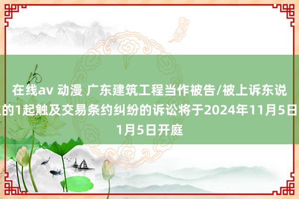 在线av 动漫 广东建筑工程当作被告/被上诉东说念主的1起触及交易条约纠纷的诉讼将于2024年11月5日开庭