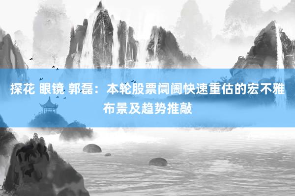 探花 眼镜 郭磊：本轮股票阛阓快速重估的宏不雅布景及趋势推敲