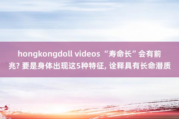 hongkongdoll videos “寿命长”会有前兆? 要是身体出现这5种特征, 诠释具有长命潜质