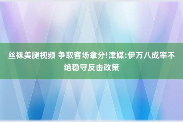 丝袜美腿视频 争取客场拿分!津媒:伊万八成率不绝稳守反击政策