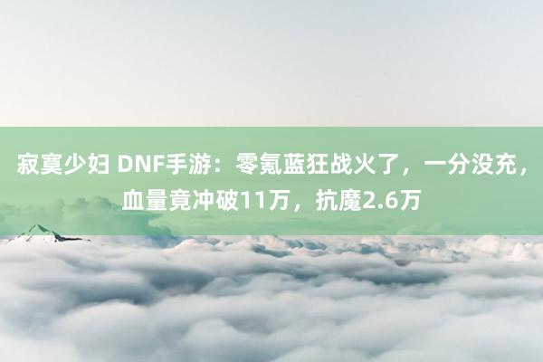 寂寞少妇 DNF手游：零氪蓝狂战火了，一分没充，血量竟冲破11万，抗魔2.6万