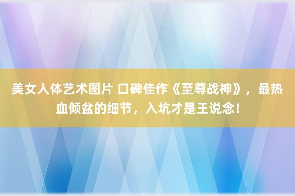 美女人体艺术图片 口碑佳作《至尊战神》，最热血倾盆的细节，入坑才是王说念！