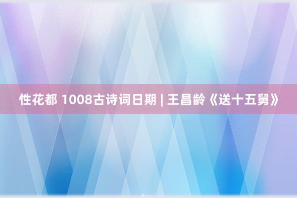 性花都 1008古诗词日期 | 王昌龄《送十五舅》