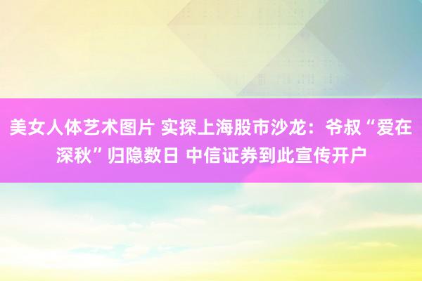 美女人体艺术图片 实探上海股市沙龙：爷叔“爱在深秋”归隐数日 中信证券到此宣传开户