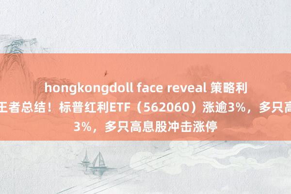 hongkongdoll face reveal 策略利好加码，红利王者总结！标普红利ETF（562060）涨逾3%，多只高息股冲击涨停